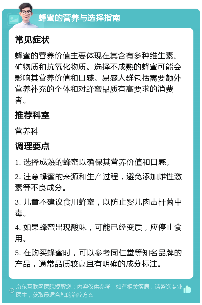 蜂蜜的营养与选择指南 常见症状 蜂蜜的营养价值主要体现在其含有多种维生素、矿物质和抗氧化物质。选择不成熟的蜂蜜可能会影响其营养价值和口感。易感人群包括需要额外营养补充的个体和对蜂蜜品质有高要求的消费者。 推荐科室 营养科 调理要点 1. 选择成熟的蜂蜜以确保其营养价值和口感。 2. 注意蜂蜜的来源和生产过程，避免添加雌性激素等不良成分。 3. 儿童不建议食用蜂蜜，以防止婴儿肉毒杆菌中毒。 4. 如果蜂蜜出现酸味，可能已经变质，应停止食用。 5. 在购买蜂蜜时，可以参考同仁堂等知名品牌的产品，通常品质较高且有明确的成分标注。