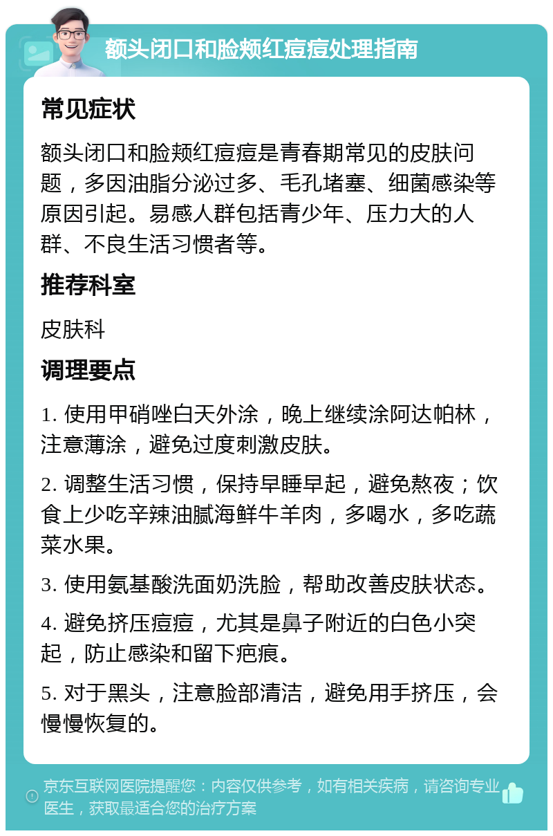 额头闭口和脸颊红痘痘处理指南 常见症状 额头闭口和脸颊红痘痘是青春期常见的皮肤问题，多因油脂分泌过多、毛孔堵塞、细菌感染等原因引起。易感人群包括青少年、压力大的人群、不良生活习惯者等。 推荐科室 皮肤科 调理要点 1. 使用甲硝唑白天外涂，晚上继续涂阿达帕林，注意薄涂，避免过度刺激皮肤。 2. 调整生活习惯，保持早睡早起，避免熬夜；饮食上少吃辛辣油腻海鲜牛羊肉，多喝水，多吃蔬菜水果。 3. 使用氨基酸洗面奶洗脸，帮助改善皮肤状态。 4. 避免挤压痘痘，尤其是鼻子附近的白色小突起，防止感染和留下疤痕。 5. 对于黑头，注意脸部清洁，避免用手挤压，会慢慢恢复的。