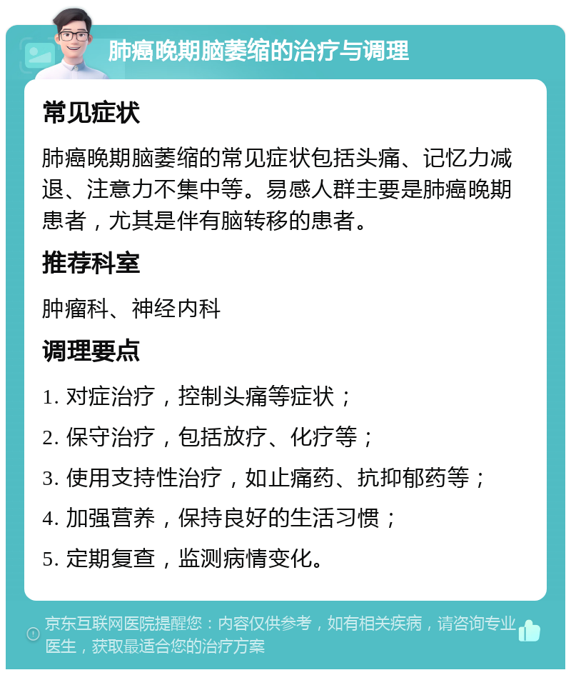 肺癌晚期脑萎缩的治疗与调理 常见症状 肺癌晚期脑萎缩的常见症状包括头痛、记忆力减退、注意力不集中等。易感人群主要是肺癌晚期患者，尤其是伴有脑转移的患者。 推荐科室 肿瘤科、神经内科 调理要点 1. 对症治疗，控制头痛等症状； 2. 保守治疗，包括放疗、化疗等； 3. 使用支持性治疗，如止痛药、抗抑郁药等； 4. 加强营养，保持良好的生活习惯； 5. 定期复查，监测病情变化。