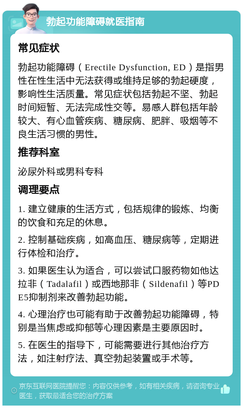 勃起功能障碍就医指南 常见症状 勃起功能障碍（Erectile Dysfunction, ED）是指男性在性生活中无法获得或维持足够的勃起硬度，影响性生活质量。常见症状包括勃起不坚、勃起时间短暂、无法完成性交等。易感人群包括年龄较大、有心血管疾病、糖尿病、肥胖、吸烟等不良生活习惯的男性。 推荐科室 泌尿外科或男科专科 调理要点 1. 建立健康的生活方式，包括规律的锻炼、均衡的饮食和充足的休息。 2. 控制基础疾病，如高血压、糖尿病等，定期进行体检和治疗。 3. 如果医生认为适合，可以尝试口服药物如他达拉非（Tadalafil）或西地那非（Sildenafil）等PDE5抑制剂来改善勃起功能。 4. 心理治疗也可能有助于改善勃起功能障碍，特别是当焦虑或抑郁等心理因素是主要原因时。 5. 在医生的指导下，可能需要进行其他治疗方法，如注射疗法、真空勃起装置或手术等。