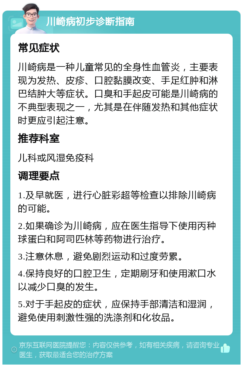 川崎病初步诊断指南 常见症状 川崎病是一种儿童常见的全身性血管炎，主要表现为发热、皮疹、口腔黏膜改变、手足红肿和淋巴结肿大等症状。口臭和手起皮可能是川崎病的不典型表现之一，尤其是在伴随发热和其他症状时更应引起注意。 推荐科室 儿科或风湿免疫科 调理要点 1.及早就医，进行心脏彩超等检查以排除川崎病的可能。 2.如果确诊为川崎病，应在医生指导下使用丙种球蛋白和阿司匹林等药物进行治疗。 3.注意休息，避免剧烈运动和过度劳累。 4.保持良好的口腔卫生，定期刷牙和使用漱口水以减少口臭的发生。 5.对于手起皮的症状，应保持手部清洁和湿润，避免使用刺激性强的洗涤剂和化妆品。