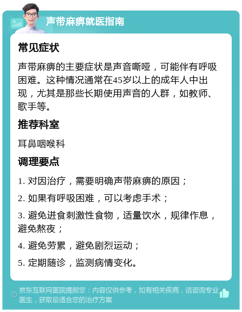 声带麻痹就医指南 常见症状 声带麻痹的主要症状是声音嘶哑，可能伴有呼吸困难。这种情况通常在45岁以上的成年人中出现，尤其是那些长期使用声音的人群，如教师、歌手等。 推荐科室 耳鼻咽喉科 调理要点 1. 对因治疗，需要明确声带麻痹的原因； 2. 如果有呼吸困难，可以考虑手术； 3. 避免进食刺激性食物，适量饮水，规律作息，避免熬夜； 4. 避免劳累，避免剧烈运动； 5. 定期随诊，监测病情变化。