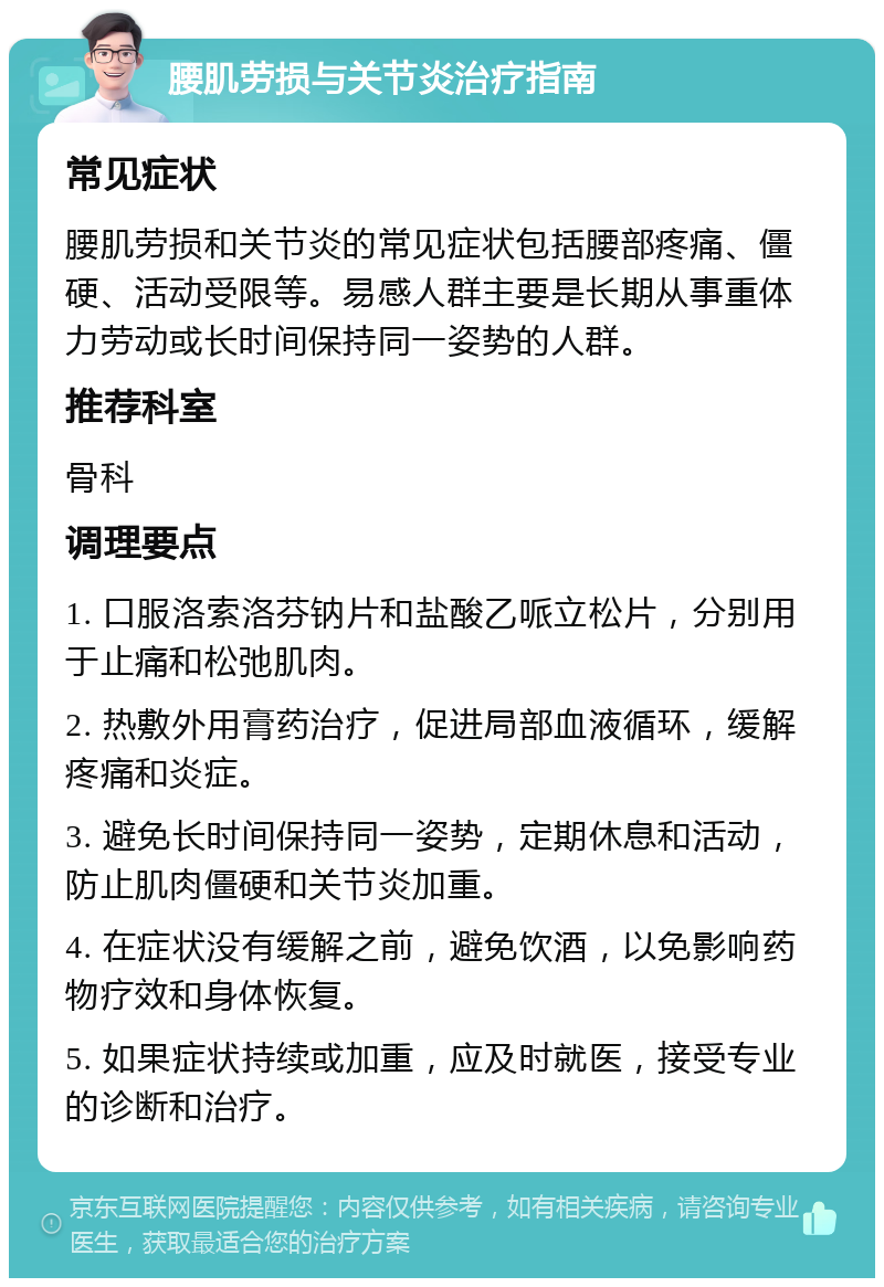 腰肌劳损与关节炎治疗指南 常见症状 腰肌劳损和关节炎的常见症状包括腰部疼痛、僵硬、活动受限等。易感人群主要是长期从事重体力劳动或长时间保持同一姿势的人群。 推荐科室 骨科 调理要点 1. 口服洛索洛芬钠片和盐酸乙哌立松片，分别用于止痛和松弛肌肉。 2. 热敷外用膏药治疗，促进局部血液循环，缓解疼痛和炎症。 3. 避免长时间保持同一姿势，定期休息和活动，防止肌肉僵硬和关节炎加重。 4. 在症状没有缓解之前，避免饮酒，以免影响药物疗效和身体恢复。 5. 如果症状持续或加重，应及时就医，接受专业的诊断和治疗。