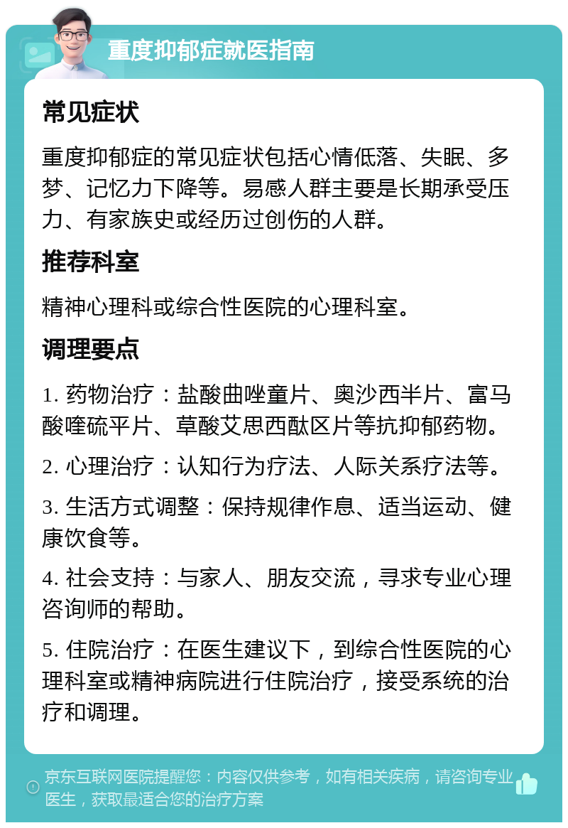 重度抑郁症就医指南 常见症状 重度抑郁症的常见症状包括心情低落、失眠、多梦、记忆力下降等。易感人群主要是长期承受压力、有家族史或经历过创伤的人群。 推荐科室 精神心理科或综合性医院的心理科室。 调理要点 1. 药物治疗：盐酸曲唑童片、奥沙西半片、富马酸喹硫平片、草酸艾思西酞区片等抗抑郁药物。 2. 心理治疗：认知行为疗法、人际关系疗法等。 3. 生活方式调整：保持规律作息、适当运动、健康饮食等。 4. 社会支持：与家人、朋友交流，寻求专业心理咨询师的帮助。 5. 住院治疗：在医生建议下，到综合性医院的心理科室或精神病院进行住院治疗，接受系统的治疗和调理。