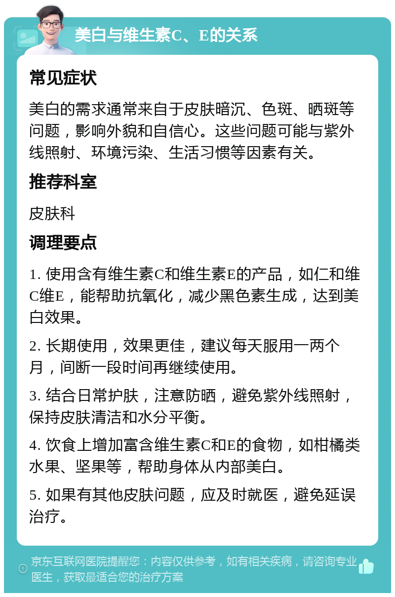 美白与维生素C、E的关系 常见症状 美白的需求通常来自于皮肤暗沉、色斑、晒斑等问题，影响外貌和自信心。这些问题可能与紫外线照射、环境污染、生活习惯等因素有关。 推荐科室 皮肤科 调理要点 1. 使用含有维生素C和维生素E的产品，如仁和维C维E，能帮助抗氧化，减少黑色素生成，达到美白效果。 2. 长期使用，效果更佳，建议每天服用一两个月，间断一段时间再继续使用。 3. 结合日常护肤，注意防晒，避免紫外线照射，保持皮肤清洁和水分平衡。 4. 饮食上增加富含维生素C和E的食物，如柑橘类水果、坚果等，帮助身体从内部美白。 5. 如果有其他皮肤问题，应及时就医，避免延误治疗。