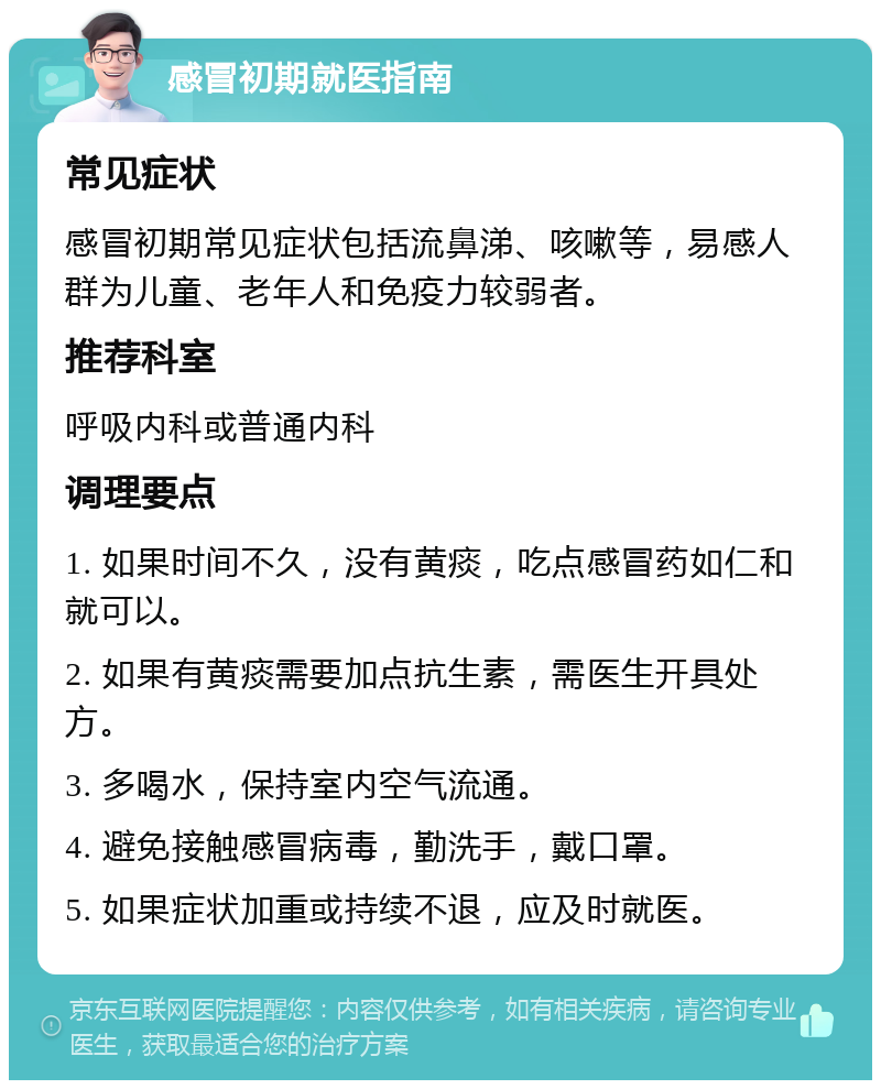 感冒初期就医指南 常见症状 感冒初期常见症状包括流鼻涕、咳嗽等，易感人群为儿童、老年人和免疫力较弱者。 推荐科室 呼吸内科或普通内科 调理要点 1. 如果时间不久，没有黄痰，吃点感冒药如仁和就可以。 2. 如果有黄痰需要加点抗生素，需医生开具处方。 3. 多喝水，保持室内空气流通。 4. 避免接触感冒病毒，勤洗手，戴口罩。 5. 如果症状加重或持续不退，应及时就医。