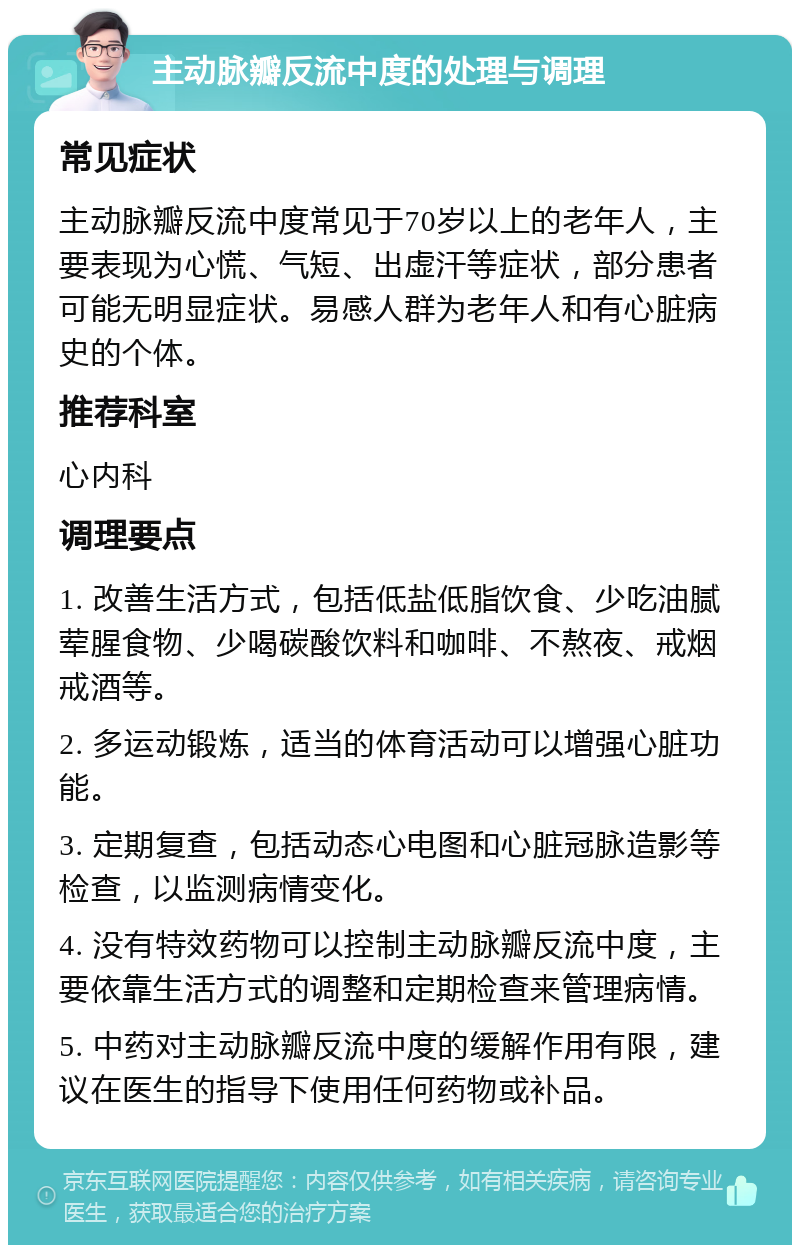 主动脉瓣反流中度的处理与调理 常见症状 主动脉瓣反流中度常见于70岁以上的老年人，主要表现为心慌、气短、出虚汗等症状，部分患者可能无明显症状。易感人群为老年人和有心脏病史的个体。 推荐科室 心内科 调理要点 1. 改善生活方式，包括低盐低脂饮食、少吃油腻荤腥食物、少喝碳酸饮料和咖啡、不熬夜、戒烟戒酒等。 2. 多运动锻炼，适当的体育活动可以增强心脏功能。 3. 定期复查，包括动态心电图和心脏冠脉造影等检查，以监测病情变化。 4. 没有特效药物可以控制主动脉瓣反流中度，主要依靠生活方式的调整和定期检查来管理病情。 5. 中药对主动脉瓣反流中度的缓解作用有限，建议在医生的指导下使用任何药物或补品。