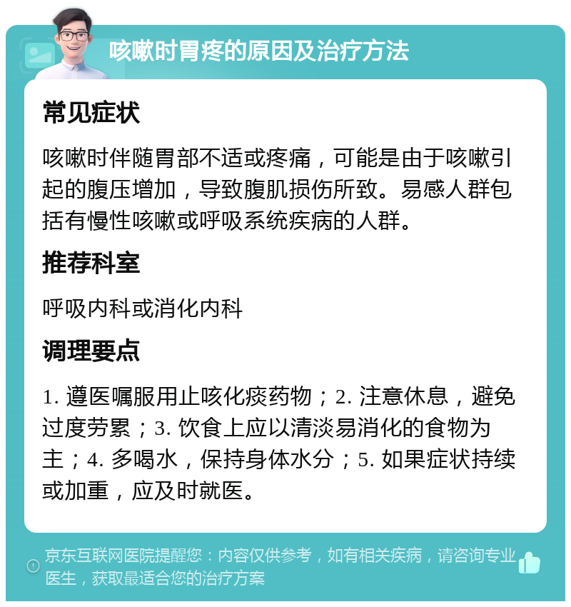 咳嗽时胃疼的原因及治疗方法 常见症状 咳嗽时伴随胃部不适或疼痛，可能是由于咳嗽引起的腹压增加，导致腹肌损伤所致。易感人群包括有慢性咳嗽或呼吸系统疾病的人群。 推荐科室 呼吸内科或消化内科 调理要点 1. 遵医嘱服用止咳化痰药物；2. 注意休息，避免过度劳累；3. 饮食上应以清淡易消化的食物为主；4. 多喝水，保持身体水分；5. 如果症状持续或加重，应及时就医。