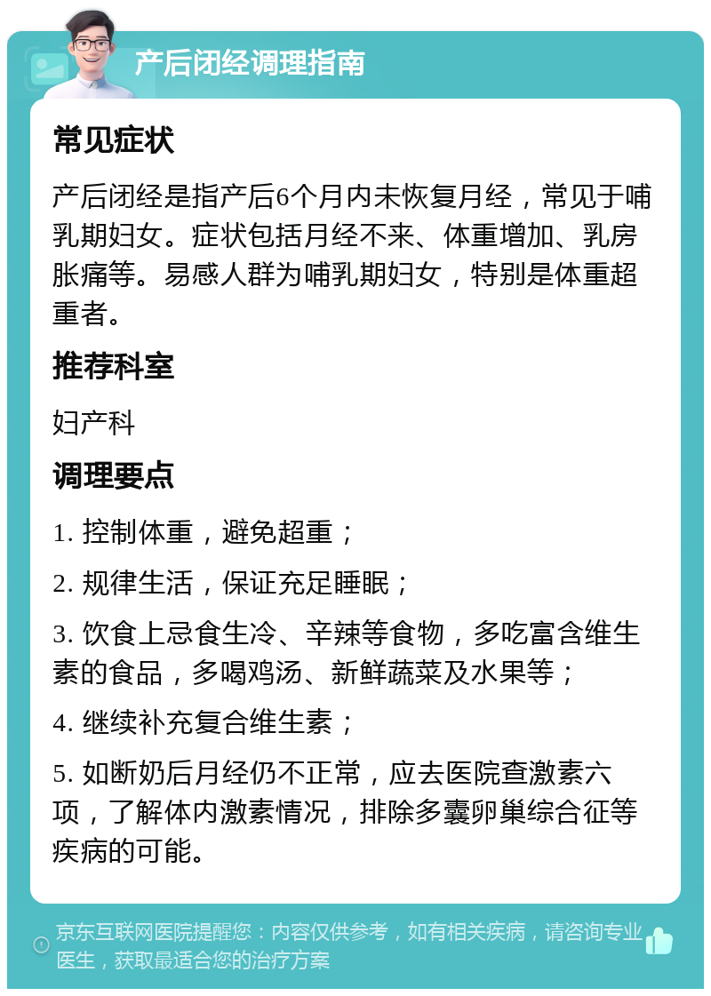 产后闭经调理指南 常见症状 产后闭经是指产后6个月内未恢复月经，常见于哺乳期妇女。症状包括月经不来、体重增加、乳房胀痛等。易感人群为哺乳期妇女，特别是体重超重者。 推荐科室 妇产科 调理要点 1. 控制体重，避免超重； 2. 规律生活，保证充足睡眠； 3. 饮食上忌食生冷、辛辣等食物，多吃富含维生素的食品，多喝鸡汤、新鲜蔬菜及水果等； 4. 继续补充复合维生素； 5. 如断奶后月经仍不正常，应去医院查激素六项，了解体内激素情况，排除多囊卵巢综合征等疾病的可能。