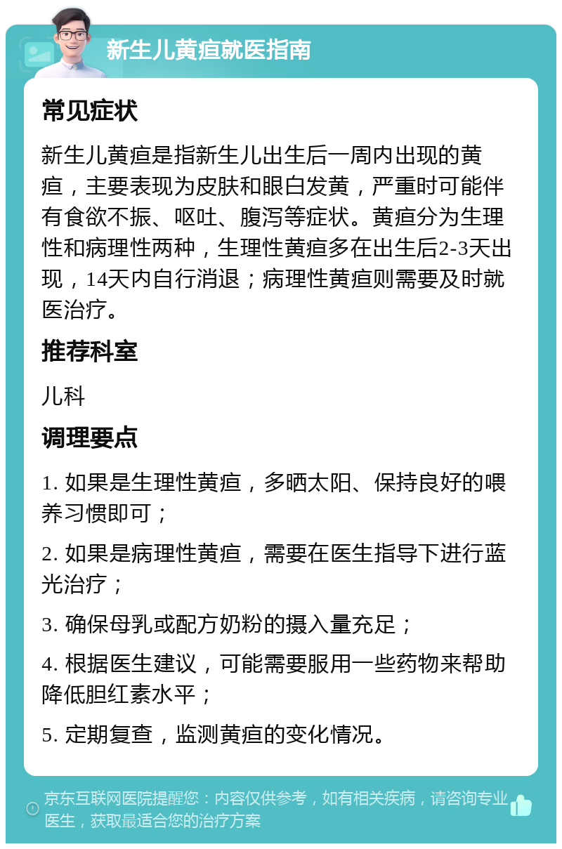 新生儿黄疸就医指南 常见症状 新生儿黄疸是指新生儿出生后一周内出现的黄疸，主要表现为皮肤和眼白发黄，严重时可能伴有食欲不振、呕吐、腹泻等症状。黄疸分为生理性和病理性两种，生理性黄疸多在出生后2-3天出现，14天内自行消退；病理性黄疸则需要及时就医治疗。 推荐科室 儿科 调理要点 1. 如果是生理性黄疸，多晒太阳、保持良好的喂养习惯即可； 2. 如果是病理性黄疸，需要在医生指导下进行蓝光治疗； 3. 确保母乳或配方奶粉的摄入量充足； 4. 根据医生建议，可能需要服用一些药物来帮助降低胆红素水平； 5. 定期复查，监测黄疸的变化情况。