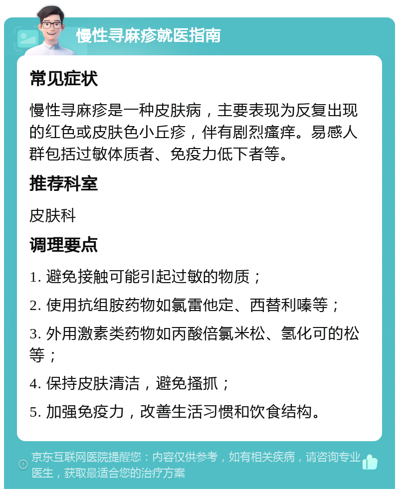 慢性寻麻疹就医指南 常见症状 慢性寻麻疹是一种皮肤病，主要表现为反复出现的红色或皮肤色小丘疹，伴有剧烈瘙痒。易感人群包括过敏体质者、免疫力低下者等。 推荐科室 皮肤科 调理要点 1. 避免接触可能引起过敏的物质； 2. 使用抗组胺药物如氯雷他定、西替利嗪等； 3. 外用激素类药物如丙酸倍氯米松、氢化可的松等； 4. 保持皮肤清洁，避免搔抓； 5. 加强免疫力，改善生活习惯和饮食结构。