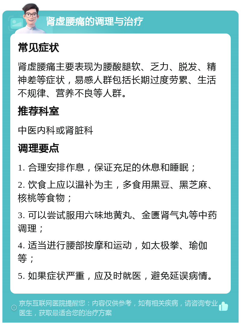 肾虚腰痛的调理与治疗 常见症状 肾虚腰痛主要表现为腰酸腿软、乏力、脱发、精神差等症状，易感人群包括长期过度劳累、生活不规律、营养不良等人群。 推荐科室 中医内科或肾脏科 调理要点 1. 合理安排作息，保证充足的休息和睡眠； 2. 饮食上应以温补为主，多食用黑豆、黑芝麻、核桃等食物； 3. 可以尝试服用六味地黄丸、金匮肾气丸等中药调理； 4. 适当进行腰部按摩和运动，如太极拳、瑜伽等； 5. 如果症状严重，应及时就医，避免延误病情。