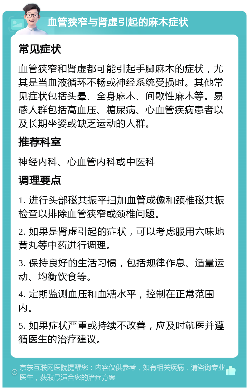 血管狭窄与肾虚引起的麻木症状 常见症状 血管狭窄和肾虚都可能引起手脚麻木的症状，尤其是当血液循环不畅或神经系统受损时。其他常见症状包括头晕、全身麻木、间歇性麻木等。易感人群包括高血压、糖尿病、心血管疾病患者以及长期坐姿或缺乏运动的人群。 推荐科室 神经内科、心血管内科或中医科 调理要点 1. 进行头部磁共振平扫加血管成像和颈椎磁共振检查以排除血管狭窄或颈椎问题。 2. 如果是肾虚引起的症状，可以考虑服用六味地黄丸等中药进行调理。 3. 保持良好的生活习惯，包括规律作息、适量运动、均衡饮食等。 4. 定期监测血压和血糖水平，控制在正常范围内。 5. 如果症状严重或持续不改善，应及时就医并遵循医生的治疗建议。