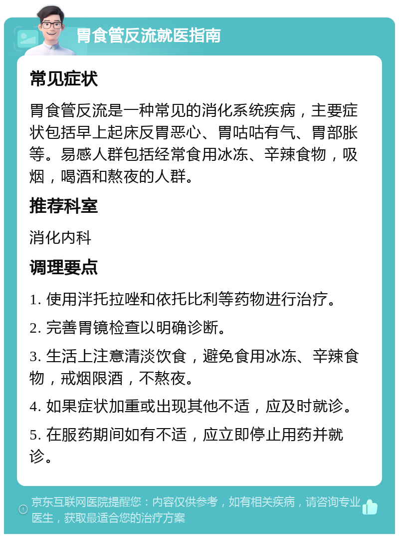 胃食管反流就医指南 常见症状 胃食管反流是一种常见的消化系统疾病，主要症状包括早上起床反胃恶心、胃咕咕有气、胃部胀等。易感人群包括经常食用冰冻、辛辣食物，吸烟，喝酒和熬夜的人群。 推荐科室 消化内科 调理要点 1. 使用泮托拉唑和依托比利等药物进行治疗。 2. 完善胃镜检查以明确诊断。 3. 生活上注意清淡饮食，避免食用冰冻、辛辣食物，戒烟限酒，不熬夜。 4. 如果症状加重或出现其他不适，应及时就诊。 5. 在服药期间如有不适，应立即停止用药并就诊。