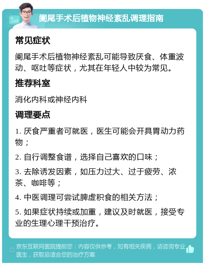 阑尾手术后植物神经紊乱调理指南 常见症状 阑尾手术后植物神经紊乱可能导致厌食、体重波动、呕吐等症状，尤其在年轻人中较为常见。 推荐科室 消化内科或神经内科 调理要点 1. 厌食严重者可就医，医生可能会开具胃动力药物； 2. 自行调整食谱，选择自己喜欢的口味； 3. 去除诱发因素，如压力过大、过于疲劳、浓茶、咖啡等； 4. 中医调理可尝试脾虚积食的相关方法； 5. 如果症状持续或加重，建议及时就医，接受专业的生理心理干预治疗。