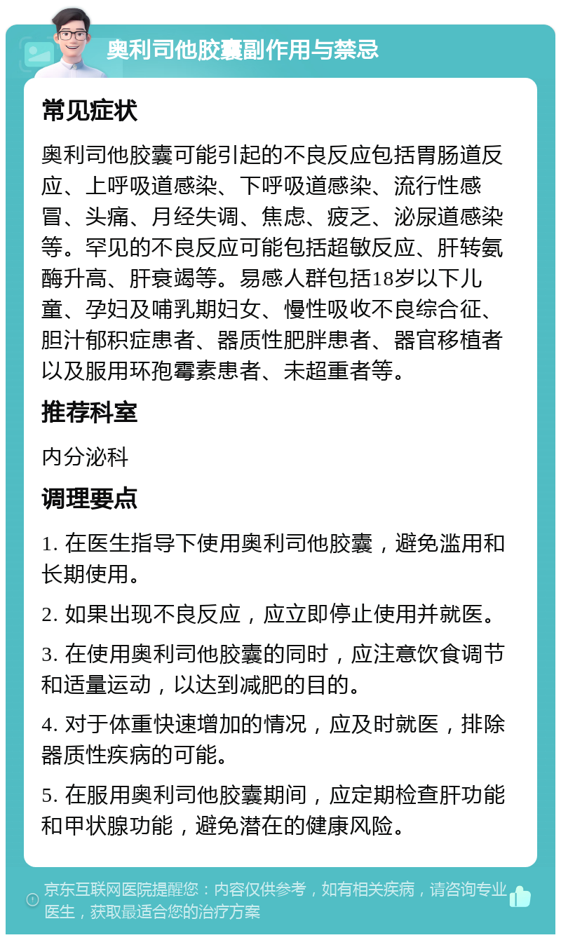 奥利司他胶囊副作用与禁忌 常见症状 奥利司他胶囊可能引起的不良反应包括胃肠道反应、上呼吸道感染、下呼吸道感染、流行性感冒、头痛、月经失调、焦虑、疲乏、泌尿道感染等。罕见的不良反应可能包括超敏反应、肝转氨酶升高、肝衰竭等。易感人群包括18岁以下儿童、孕妇及哺乳期妇女、慢性吸收不良综合征、胆汁郁积症患者、器质性肥胖患者、器官移植者以及服用环孢霉素患者、未超重者等。 推荐科室 内分泌科 调理要点 1. 在医生指导下使用奥利司他胶囊，避免滥用和长期使用。 2. 如果出现不良反应，应立即停止使用并就医。 3. 在使用奥利司他胶囊的同时，应注意饮食调节和适量运动，以达到减肥的目的。 4. 对于体重快速增加的情况，应及时就医，排除器质性疾病的可能。 5. 在服用奥利司他胶囊期间，应定期检查肝功能和甲状腺功能，避免潜在的健康风险。