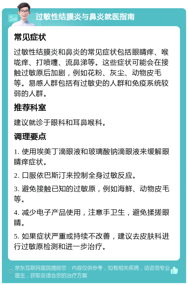 过敏性结膜炎与鼻炎就医指南 常见症状 过敏性结膜炎和鼻炎的常见症状包括眼睛痒、喉咙痒、打喷嚏、流鼻涕等。这些症状可能会在接触过敏原后加剧，例如花粉、灰尘、动物皮毛等。易感人群包括有过敏史的人群和免疫系统较弱的人群。 推荐科室 建议就诊于眼科和耳鼻喉科。 调理要点 1. 使用埃美丁滴眼液和玻璃酸钠滴眼液来缓解眼睛痒症状。 2. 口服依巴斯汀来控制全身过敏反应。 3. 避免接触已知的过敏原，例如海鲜、动物皮毛等。 4. 减少电子产品使用，注意手卫生，避免揉搓眼睛。 5. 如果症状严重或持续不改善，建议去皮肤科进行过敏原检测和进一步治疗。