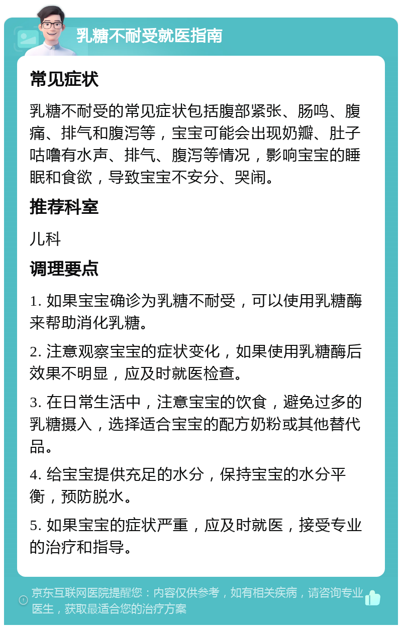 乳糖不耐受就医指南 常见症状 乳糖不耐受的常见症状包括腹部紧张、肠鸣、腹痛、排气和腹泻等，宝宝可能会出现奶瓣、肚子咕噜有水声、排气、腹泻等情况，影响宝宝的睡眠和食欲，导致宝宝不安分、哭闹。 推荐科室 儿科 调理要点 1. 如果宝宝确诊为乳糖不耐受，可以使用乳糖酶来帮助消化乳糖。 2. 注意观察宝宝的症状变化，如果使用乳糖酶后效果不明显，应及时就医检查。 3. 在日常生活中，注意宝宝的饮食，避免过多的乳糖摄入，选择适合宝宝的配方奶粉或其他替代品。 4. 给宝宝提供充足的水分，保持宝宝的水分平衡，预防脱水。 5. 如果宝宝的症状严重，应及时就医，接受专业的治疗和指导。