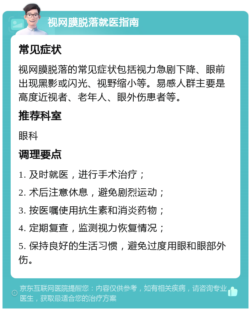 视网膜脱落就医指南 常见症状 视网膜脱落的常见症状包括视力急剧下降、眼前出现黑影或闪光、视野缩小等。易感人群主要是高度近视者、老年人、眼外伤患者等。 推荐科室 眼科 调理要点 1. 及时就医，进行手术治疗； 2. 术后注意休息，避免剧烈运动； 3. 按医嘱使用抗生素和消炎药物； 4. 定期复查，监测视力恢复情况； 5. 保持良好的生活习惯，避免过度用眼和眼部外伤。