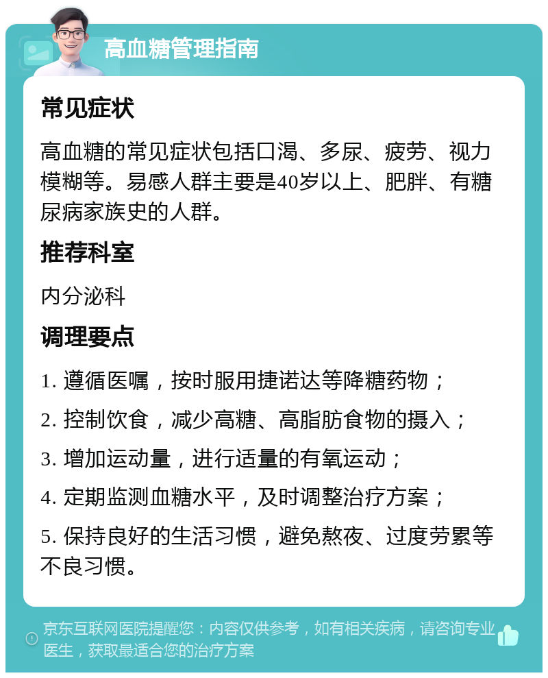 高血糖管理指南 常见症状 高血糖的常见症状包括口渴、多尿、疲劳、视力模糊等。易感人群主要是40岁以上、肥胖、有糖尿病家族史的人群。 推荐科室 内分泌科 调理要点 1. 遵循医嘱，按时服用捷诺达等降糖药物； 2. 控制饮食，减少高糖、高脂肪食物的摄入； 3. 增加运动量，进行适量的有氧运动； 4. 定期监测血糖水平，及时调整治疗方案； 5. 保持良好的生活习惯，避免熬夜、过度劳累等不良习惯。