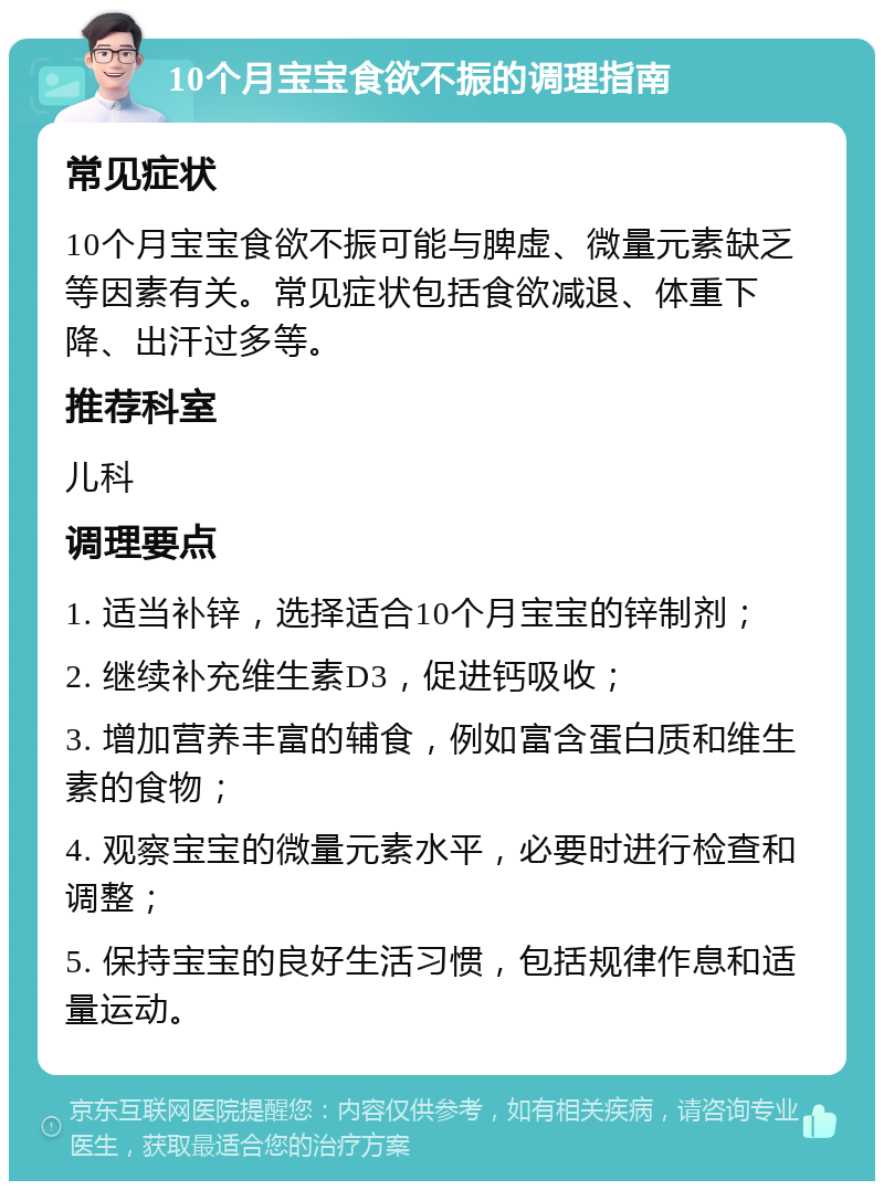 10个月宝宝食欲不振的调理指南 常见症状 10个月宝宝食欲不振可能与脾虚、微量元素缺乏等因素有关。常见症状包括食欲减退、体重下降、出汗过多等。 推荐科室 儿科 调理要点 1. 适当补锌，选择适合10个月宝宝的锌制剂； 2. 继续补充维生素D3，促进钙吸收； 3. 增加营养丰富的辅食，例如富含蛋白质和维生素的食物； 4. 观察宝宝的微量元素水平，必要时进行检查和调整； 5. 保持宝宝的良好生活习惯，包括规律作息和适量运动。