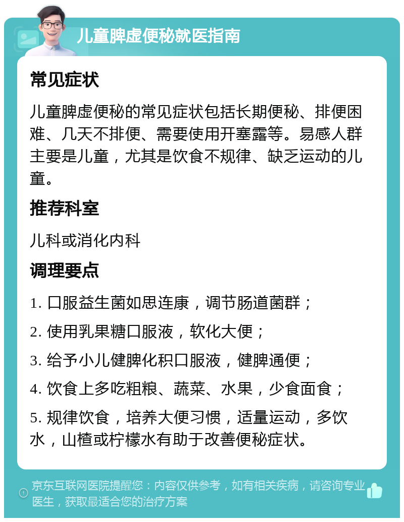 儿童脾虚便秘就医指南 常见症状 儿童脾虚便秘的常见症状包括长期便秘、排便困难、几天不排便、需要使用开塞露等。易感人群主要是儿童，尤其是饮食不规律、缺乏运动的儿童。 推荐科室 儿科或消化内科 调理要点 1. 口服益生菌如思连康，调节肠道菌群； 2. 使用乳果糖口服液，软化大便； 3. 给予小儿健脾化积口服液，健脾通便； 4. 饮食上多吃粗粮、蔬菜、水果，少食面食； 5. 规律饮食，培养大便习惯，适量运动，多饮水，山楂或柠檬水有助于改善便秘症状。