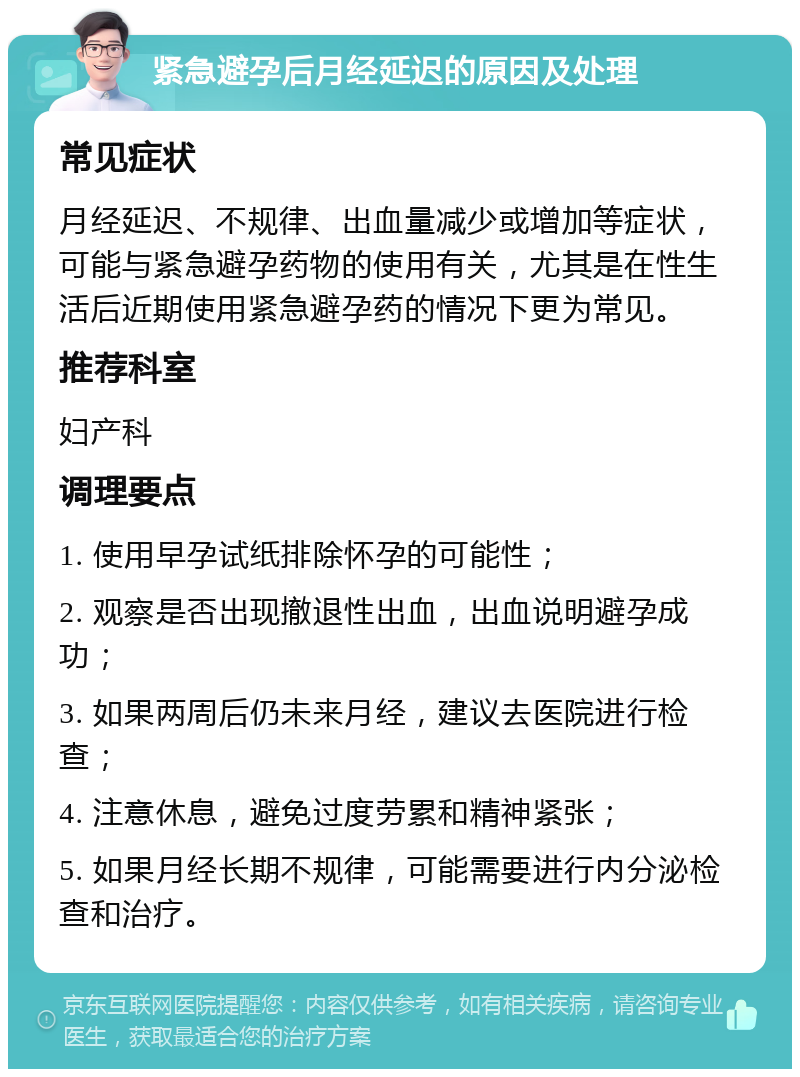 紧急避孕后月经延迟的原因及处理 常见症状 月经延迟、不规律、出血量减少或增加等症状，可能与紧急避孕药物的使用有关，尤其是在性生活后近期使用紧急避孕药的情况下更为常见。 推荐科室 妇产科 调理要点 1. 使用早孕试纸排除怀孕的可能性； 2. 观察是否出现撤退性出血，出血说明避孕成功； 3. 如果两周后仍未来月经，建议去医院进行检查； 4. 注意休息，避免过度劳累和精神紧张； 5. 如果月经长期不规律，可能需要进行内分泌检查和治疗。