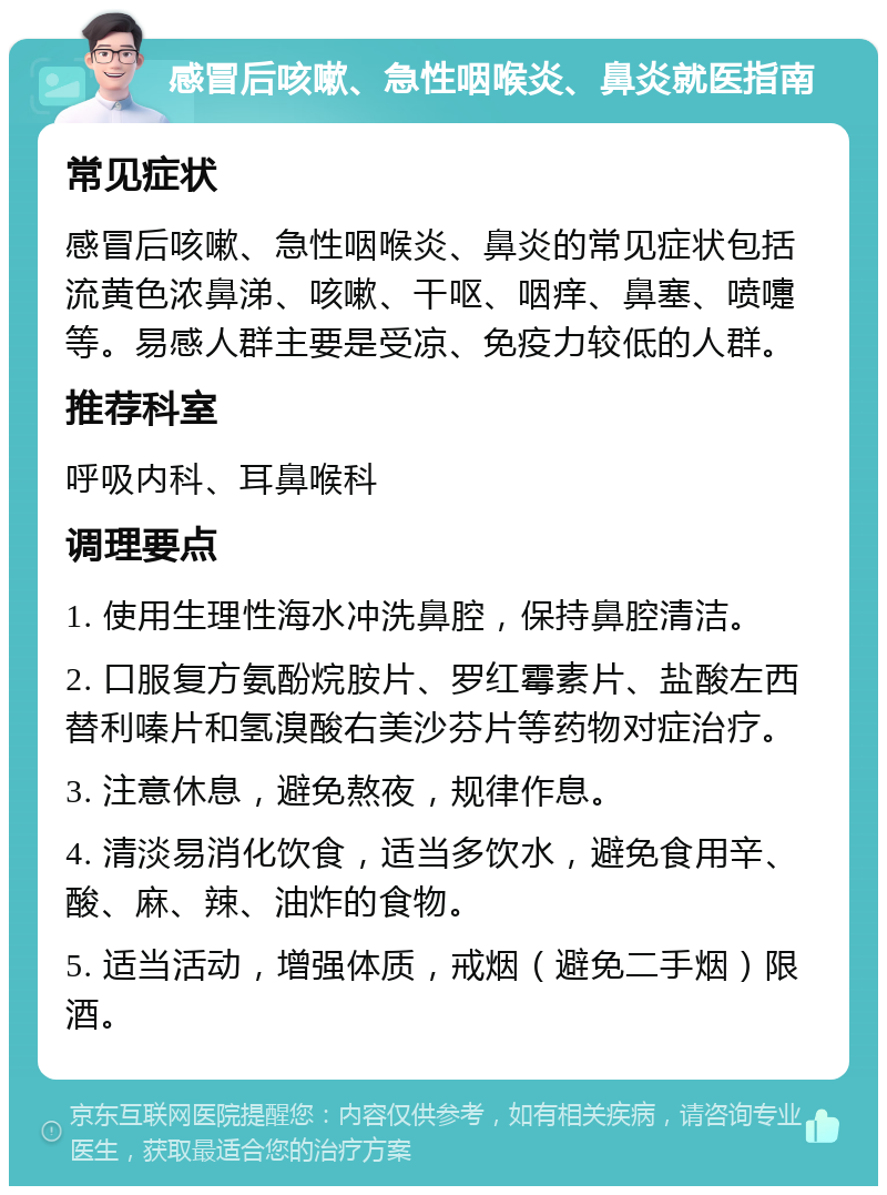 感冒后咳嗽、急性咽喉炎、鼻炎就医指南 常见症状 感冒后咳嗽、急性咽喉炎、鼻炎的常见症状包括流黄色浓鼻涕、咳嗽、干呕、咽痒、鼻塞、喷嚏等。易感人群主要是受凉、免疫力较低的人群。 推荐科室 呼吸内科、耳鼻喉科 调理要点 1. 使用生理性海水冲洗鼻腔，保持鼻腔清洁。 2. 口服复方氨酚烷胺片、罗红霉素片、盐酸左西替利嗪片和氢溴酸右美沙芬片等药物对症治疗。 3. 注意休息，避免熬夜，规律作息。 4. 清淡易消化饮食，适当多饮水，避免食用辛、酸、麻、辣、油炸的食物。 5. 适当活动，增强体质，戒烟（避免二手烟）限酒。