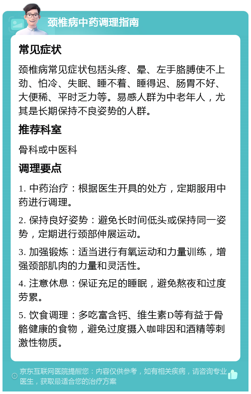 颈椎病中药调理指南 常见症状 颈椎病常见症状包括头疼、晕、左手胳膊使不上劲、怕冷、失眠、睡不着、睡得迟、肠胃不好、大便稀、平时乏力等。易感人群为中老年人，尤其是长期保持不良姿势的人群。 推荐科室 骨科或中医科 调理要点 1. 中药治疗：根据医生开具的处方，定期服用中药进行调理。 2. 保持良好姿势：避免长时间低头或保持同一姿势，定期进行颈部伸展运动。 3. 加强锻炼：适当进行有氧运动和力量训练，增强颈部肌肉的力量和灵活性。 4. 注意休息：保证充足的睡眠，避免熬夜和过度劳累。 5. 饮食调理：多吃富含钙、维生素D等有益于骨骼健康的食物，避免过度摄入咖啡因和酒精等刺激性物质。