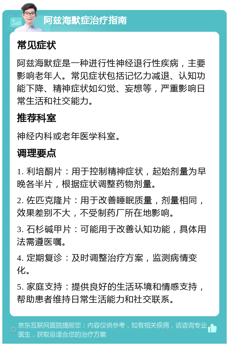 阿兹海默症治疗指南 常见症状 阿兹海默症是一种进行性神经退行性疾病，主要影响老年人。常见症状包括记忆力减退、认知功能下降、精神症状如幻觉、妄想等，严重影响日常生活和社交能力。 推荐科室 神经内科或老年医学科室。 调理要点 1. 利培酮片：用于控制精神症状，起始剂量为早晚各半片，根据症状调整药物剂量。 2. 佐匹克隆片：用于改善睡眠质量，剂量相同，效果差别不大，不受制药厂所在地影响。 3. 石杉碱甲片：可能用于改善认知功能，具体用法需遵医嘱。 4. 定期复诊：及时调整治疗方案，监测病情变化。 5. 家庭支持：提供良好的生活环境和情感支持，帮助患者维持日常生活能力和社交联系。