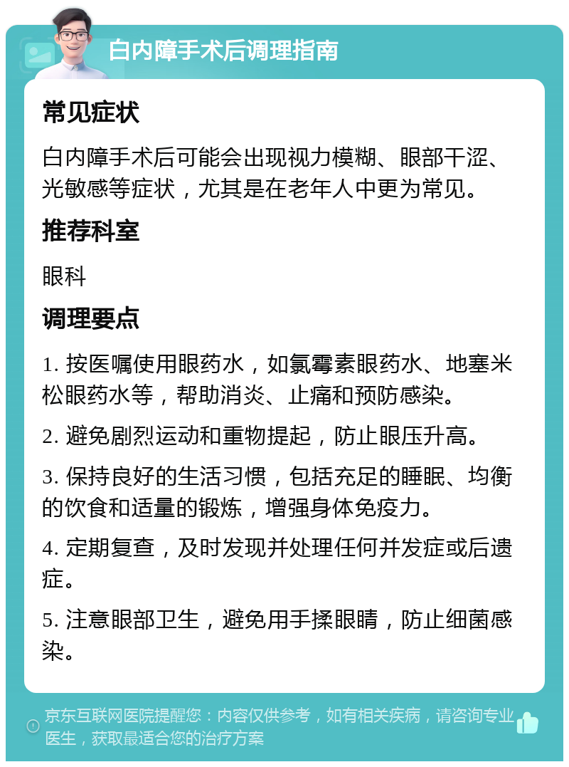 白内障手术后调理指南 常见症状 白内障手术后可能会出现视力模糊、眼部干涩、光敏感等症状，尤其是在老年人中更为常见。 推荐科室 眼科 调理要点 1. 按医嘱使用眼药水，如氯霉素眼药水、地塞米松眼药水等，帮助消炎、止痛和预防感染。 2. 避免剧烈运动和重物提起，防止眼压升高。 3. 保持良好的生活习惯，包括充足的睡眠、均衡的饮食和适量的锻炼，增强身体免疫力。 4. 定期复查，及时发现并处理任何并发症或后遗症。 5. 注意眼部卫生，避免用手揉眼睛，防止细菌感染。