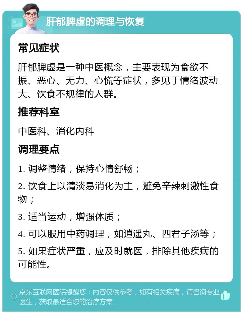 肝郁脾虚的调理与恢复 常见症状 肝郁脾虚是一种中医概念，主要表现为食欲不振、恶心、无力、心慌等症状，多见于情绪波动大、饮食不规律的人群。 推荐科室 中医科、消化内科 调理要点 1. 调整情绪，保持心情舒畅； 2. 饮食上以清淡易消化为主，避免辛辣刺激性食物； 3. 适当运动，增强体质； 4. 可以服用中药调理，如逍遥丸、四君子汤等； 5. 如果症状严重，应及时就医，排除其他疾病的可能性。