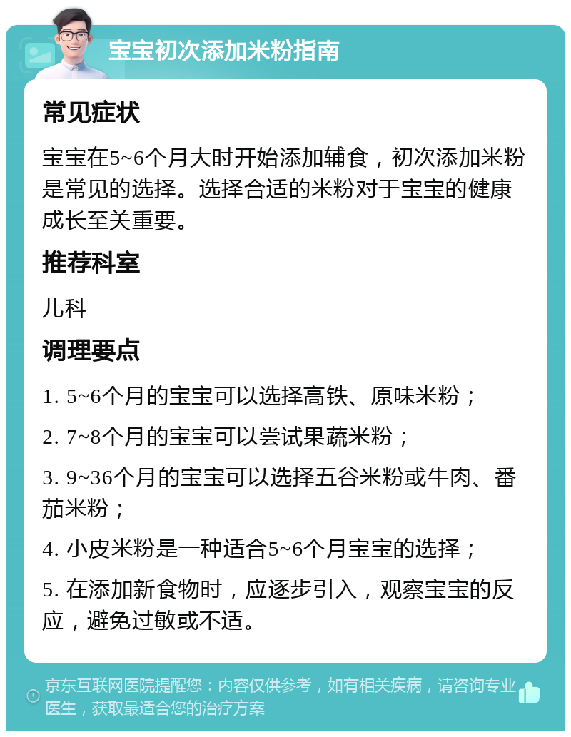 宝宝初次添加米粉指南 常见症状 宝宝在5~6个月大时开始添加辅食，初次添加米粉是常见的选择。选择合适的米粉对于宝宝的健康成长至关重要。 推荐科室 儿科 调理要点 1. 5~6个月的宝宝可以选择高铁、原味米粉； 2. 7~8个月的宝宝可以尝试果蔬米粉； 3. 9~36个月的宝宝可以选择五谷米粉或牛肉、番茄米粉； 4. 小皮米粉是一种适合5~6个月宝宝的选择； 5. 在添加新食物时，应逐步引入，观察宝宝的反应，避免过敏或不适。