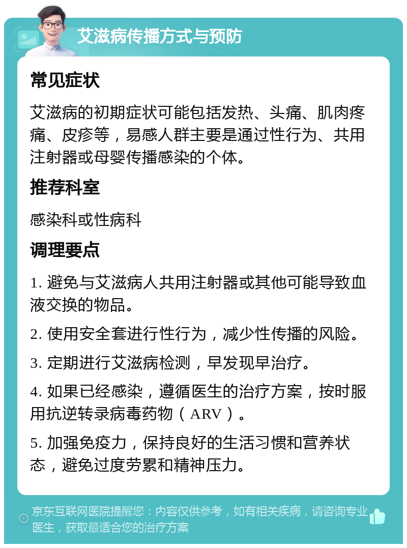 艾滋病传播方式与预防 常见症状 艾滋病的初期症状可能包括发热、头痛、肌肉疼痛、皮疹等，易感人群主要是通过性行为、共用注射器或母婴传播感染的个体。 推荐科室 感染科或性病科 调理要点 1. 避免与艾滋病人共用注射器或其他可能导致血液交换的物品。 2. 使用安全套进行性行为，减少性传播的风险。 3. 定期进行艾滋病检测，早发现早治疗。 4. 如果已经感染，遵循医生的治疗方案，按时服用抗逆转录病毒药物（ARV）。 5. 加强免疫力，保持良好的生活习惯和营养状态，避免过度劳累和精神压力。