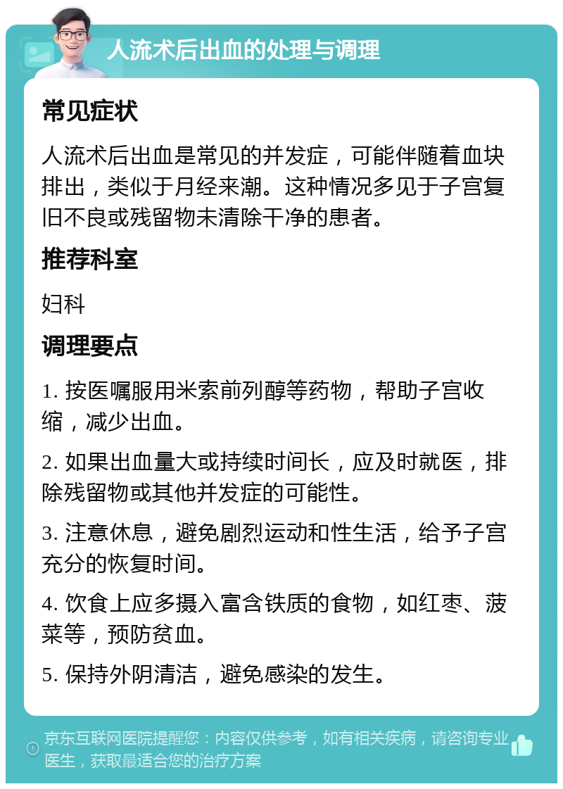 人流术后出血的处理与调理 常见症状 人流术后出血是常见的并发症，可能伴随着血块排出，类似于月经来潮。这种情况多见于子宫复旧不良或残留物未清除干净的患者。 推荐科室 妇科 调理要点 1. 按医嘱服用米索前列醇等药物，帮助子宫收缩，减少出血。 2. 如果出血量大或持续时间长，应及时就医，排除残留物或其他并发症的可能性。 3. 注意休息，避免剧烈运动和性生活，给予子宫充分的恢复时间。 4. 饮食上应多摄入富含铁质的食物，如红枣、菠菜等，预防贫血。 5. 保持外阴清洁，避免感染的发生。