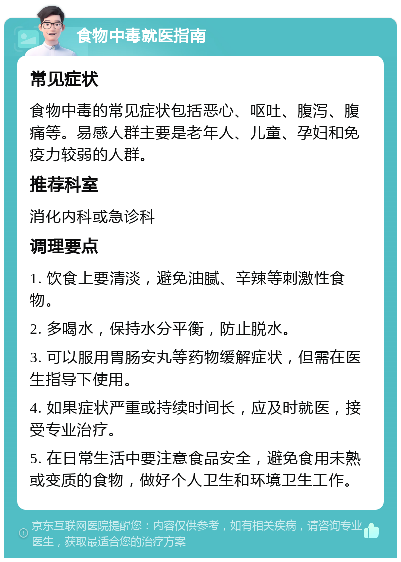 食物中毒就医指南 常见症状 食物中毒的常见症状包括恶心、呕吐、腹泻、腹痛等。易感人群主要是老年人、儿童、孕妇和免疫力较弱的人群。 推荐科室 消化内科或急诊科 调理要点 1. 饮食上要清淡，避免油腻、辛辣等刺激性食物。 2. 多喝水，保持水分平衡，防止脱水。 3. 可以服用胃肠安丸等药物缓解症状，但需在医生指导下使用。 4. 如果症状严重或持续时间长，应及时就医，接受专业治疗。 5. 在日常生活中要注意食品安全，避免食用未熟或变质的食物，做好个人卫生和环境卫生工作。