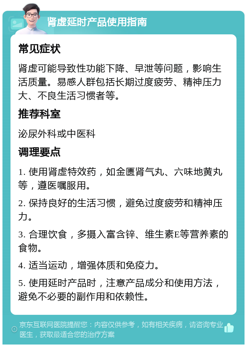 肾虚延时产品使用指南 常见症状 肾虚可能导致性功能下降、早泄等问题，影响生活质量。易感人群包括长期过度疲劳、精神压力大、不良生活习惯者等。 推荐科室 泌尿外科或中医科 调理要点 1. 使用肾虚特效药，如金匮肾气丸、六味地黄丸等，遵医嘱服用。 2. 保持良好的生活习惯，避免过度疲劳和精神压力。 3. 合理饮食，多摄入富含锌、维生素E等营养素的食物。 4. 适当运动，增强体质和免疫力。 5. 使用延时产品时，注意产品成分和使用方法，避免不必要的副作用和依赖性。