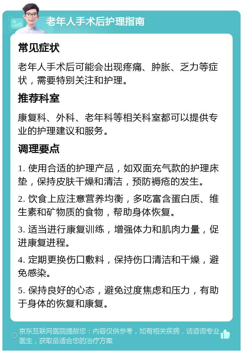 老年人手术后护理指南 常见症状 老年人手术后可能会出现疼痛、肿胀、乏力等症状，需要特别关注和护理。 推荐科室 康复科、外科、老年科等相关科室都可以提供专业的护理建议和服务。 调理要点 1. 使用合适的护理产品，如双面充气款的护理床垫，保持皮肤干燥和清洁，预防褥疮的发生。 2. 饮食上应注意营养均衡，多吃富含蛋白质、维生素和矿物质的食物，帮助身体恢复。 3. 适当进行康复训练，增强体力和肌肉力量，促进康复进程。 4. 定期更换伤口敷料，保持伤口清洁和干燥，避免感染。 5. 保持良好的心态，避免过度焦虑和压力，有助于身体的恢复和康复。