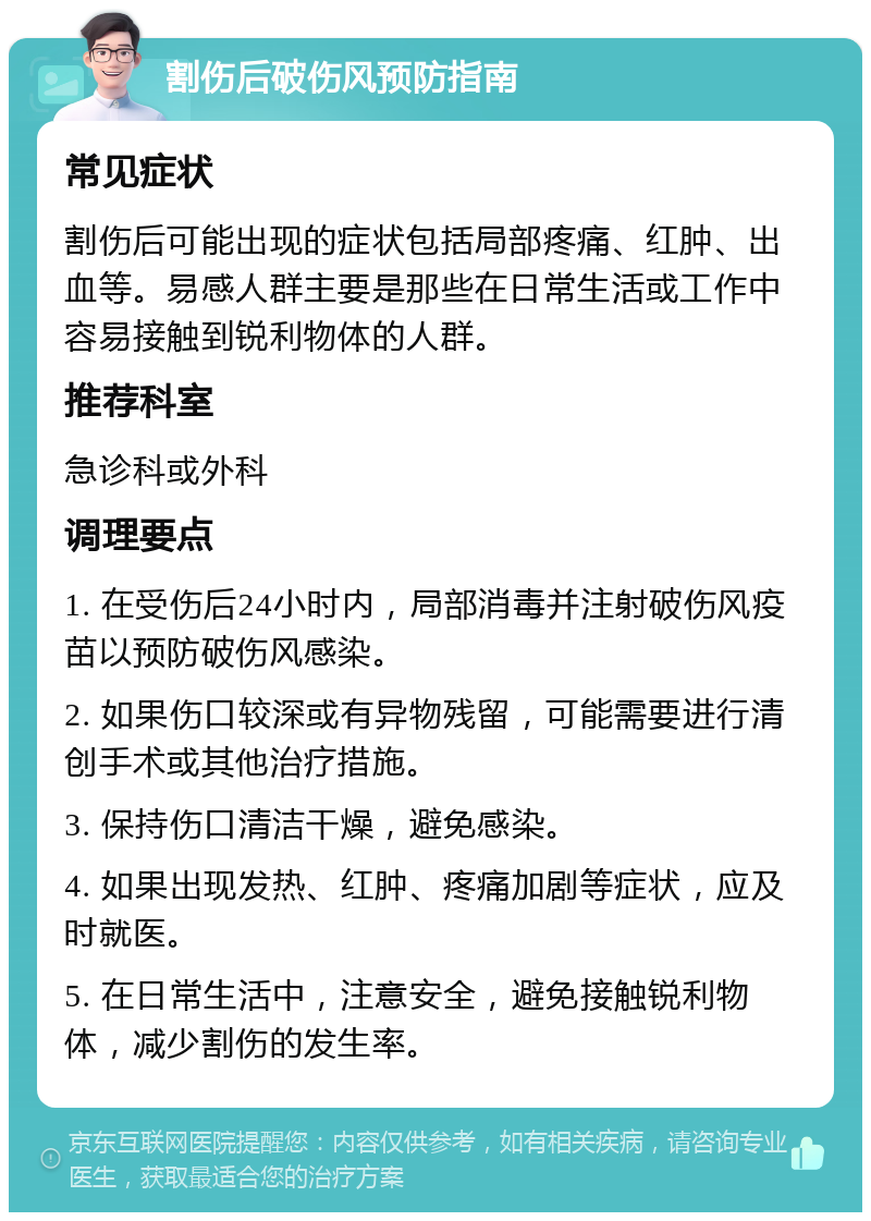 割伤后破伤风预防指南 常见症状 割伤后可能出现的症状包括局部疼痛、红肿、出血等。易感人群主要是那些在日常生活或工作中容易接触到锐利物体的人群。 推荐科室 急诊科或外科 调理要点 1. 在受伤后24小时内，局部消毒并注射破伤风疫苗以预防破伤风感染。 2. 如果伤口较深或有异物残留，可能需要进行清创手术或其他治疗措施。 3. 保持伤口清洁干燥，避免感染。 4. 如果出现发热、红肿、疼痛加剧等症状，应及时就医。 5. 在日常生活中，注意安全，避免接触锐利物体，减少割伤的发生率。