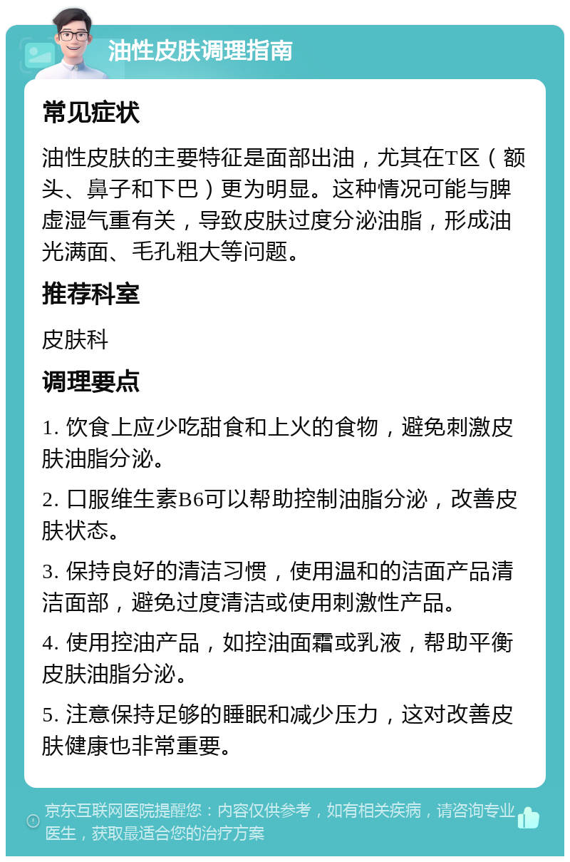 油性皮肤调理指南 常见症状 油性皮肤的主要特征是面部出油，尤其在T区（额头、鼻子和下巴）更为明显。这种情况可能与脾虚湿气重有关，导致皮肤过度分泌油脂，形成油光满面、毛孔粗大等问题。 推荐科室 皮肤科 调理要点 1. 饮食上应少吃甜食和上火的食物，避免刺激皮肤油脂分泌。 2. 口服维生素B6可以帮助控制油脂分泌，改善皮肤状态。 3. 保持良好的清洁习惯，使用温和的洁面产品清洁面部，避免过度清洁或使用刺激性产品。 4. 使用控油产品，如控油面霜或乳液，帮助平衡皮肤油脂分泌。 5. 注意保持足够的睡眠和减少压力，这对改善皮肤健康也非常重要。