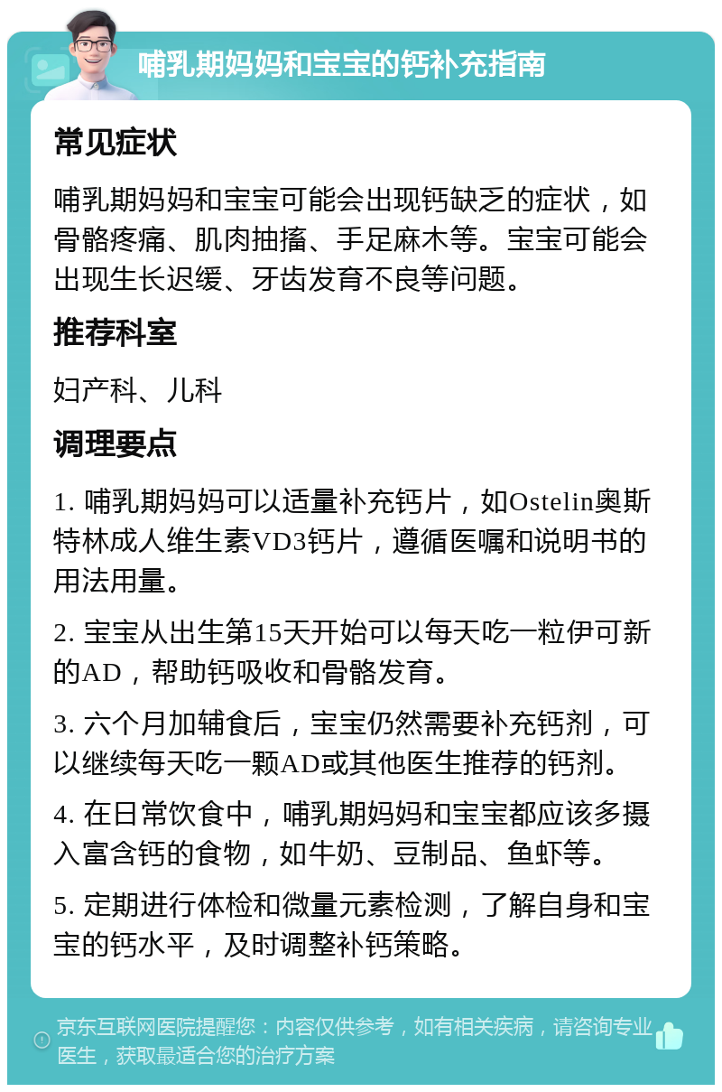 哺乳期妈妈和宝宝的钙补充指南 常见症状 哺乳期妈妈和宝宝可能会出现钙缺乏的症状，如骨骼疼痛、肌肉抽搐、手足麻木等。宝宝可能会出现生长迟缓、牙齿发育不良等问题。 推荐科室 妇产科、儿科 调理要点 1. 哺乳期妈妈可以适量补充钙片，如Ostelin奥斯特林成人维生素VD3钙片，遵循医嘱和说明书的用法用量。 2. 宝宝从出生第15天开始可以每天吃一粒伊可新的AD，帮助钙吸收和骨骼发育。 3. 六个月加辅食后，宝宝仍然需要补充钙剂，可以继续每天吃一颗AD或其他医生推荐的钙剂。 4. 在日常饮食中，哺乳期妈妈和宝宝都应该多摄入富含钙的食物，如牛奶、豆制品、鱼虾等。 5. 定期进行体检和微量元素检测，了解自身和宝宝的钙水平，及时调整补钙策略。