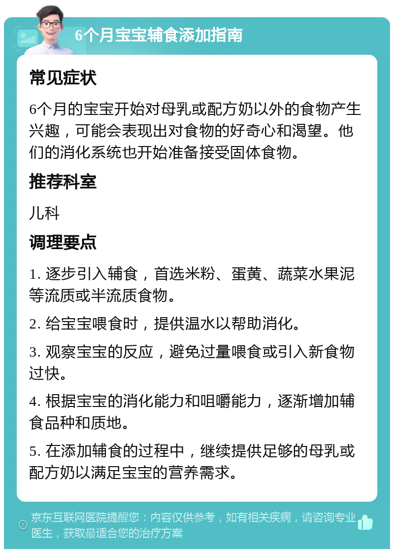 6个月宝宝辅食添加指南 常见症状 6个月的宝宝开始对母乳或配方奶以外的食物产生兴趣，可能会表现出对食物的好奇心和渴望。他们的消化系统也开始准备接受固体食物。 推荐科室 儿科 调理要点 1. 逐步引入辅食，首选米粉、蛋黄、蔬菜水果泥等流质或半流质食物。 2. 给宝宝喂食时，提供温水以帮助消化。 3. 观察宝宝的反应，避免过量喂食或引入新食物过快。 4. 根据宝宝的消化能力和咀嚼能力，逐渐增加辅食品种和质地。 5. 在添加辅食的过程中，继续提供足够的母乳或配方奶以满足宝宝的营养需求。