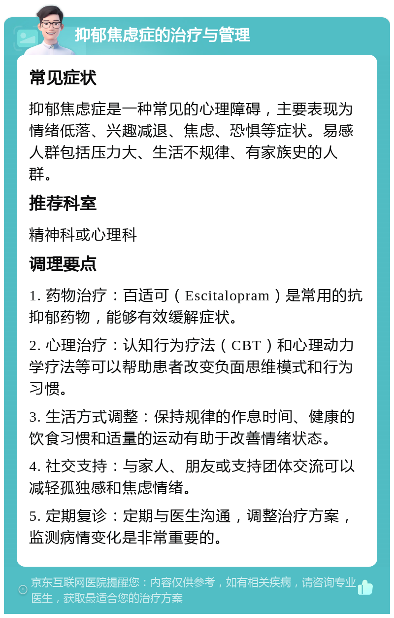 抑郁焦虑症的治疗与管理 常见症状 抑郁焦虑症是一种常见的心理障碍，主要表现为情绪低落、兴趣减退、焦虑、恐惧等症状。易感人群包括压力大、生活不规律、有家族史的人群。 推荐科室 精神科或心理科 调理要点 1. 药物治疗：百适可（Escitalopram）是常用的抗抑郁药物，能够有效缓解症状。 2. 心理治疗：认知行为疗法（CBT）和心理动力学疗法等可以帮助患者改变负面思维模式和行为习惯。 3. 生活方式调整：保持规律的作息时间、健康的饮食习惯和适量的运动有助于改善情绪状态。 4. 社交支持：与家人、朋友或支持团体交流可以减轻孤独感和焦虑情绪。 5. 定期复诊：定期与医生沟通，调整治疗方案，监测病情变化是非常重要的。