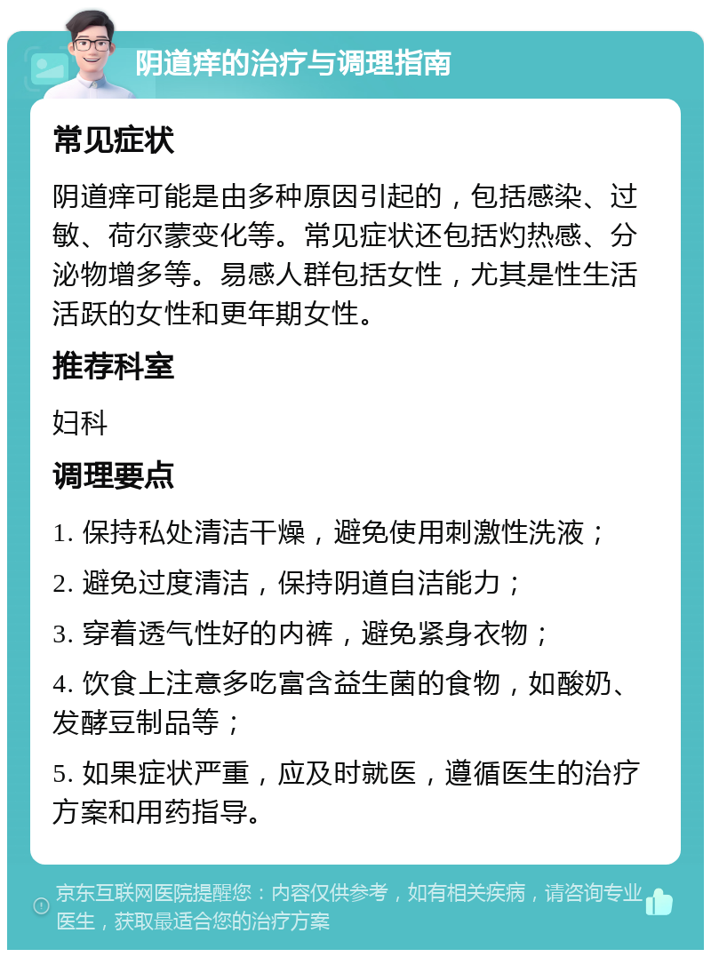 阴道痒的治疗与调理指南 常见症状 阴道痒可能是由多种原因引起的，包括感染、过敏、荷尔蒙变化等。常见症状还包括灼热感、分泌物增多等。易感人群包括女性，尤其是性生活活跃的女性和更年期女性。 推荐科室 妇科 调理要点 1. 保持私处清洁干燥，避免使用刺激性洗液； 2. 避免过度清洁，保持阴道自洁能力； 3. 穿着透气性好的内裤，避免紧身衣物； 4. 饮食上注意多吃富含益生菌的食物，如酸奶、发酵豆制品等； 5. 如果症状严重，应及时就医，遵循医生的治疗方案和用药指导。