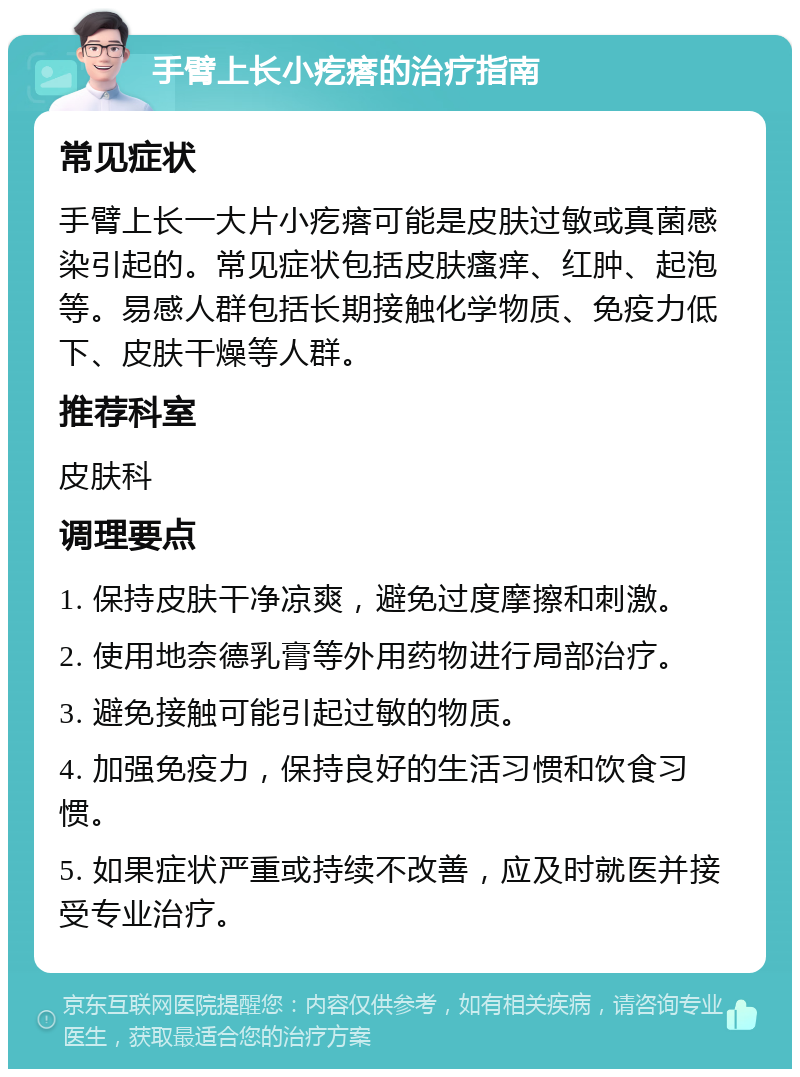 手臂上长小疙瘩的治疗指南 常见症状 手臂上长一大片小疙瘩可能是皮肤过敏或真菌感染引起的。常见症状包括皮肤瘙痒、红肿、起泡等。易感人群包括长期接触化学物质、免疫力低下、皮肤干燥等人群。 推荐科室 皮肤科 调理要点 1. 保持皮肤干净凉爽，避免过度摩擦和刺激。 2. 使用地奈德乳膏等外用药物进行局部治疗。 3. 避免接触可能引起过敏的物质。 4. 加强免疫力，保持良好的生活习惯和饮食习惯。 5. 如果症状严重或持续不改善，应及时就医并接受专业治疗。