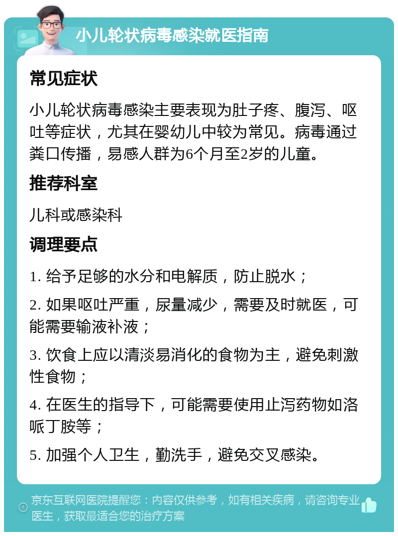 小儿轮状病毒感染就医指南 常见症状 小儿轮状病毒感染主要表现为肚子疼、腹泻、呕吐等症状，尤其在婴幼儿中较为常见。病毒通过粪口传播，易感人群为6个月至2岁的儿童。 推荐科室 儿科或感染科 调理要点 1. 给予足够的水分和电解质，防止脱水； 2. 如果呕吐严重，尿量减少，需要及时就医，可能需要输液补液； 3. 饮食上应以清淡易消化的食物为主，避免刺激性食物； 4. 在医生的指导下，可能需要使用止泻药物如洛哌丁胺等； 5. 加强个人卫生，勤洗手，避免交叉感染。