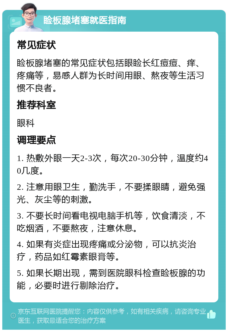 睑板腺堵塞就医指南 常见症状 睑板腺堵塞的常见症状包括眼睑长红痘痘、痒、疼痛等，易感人群为长时间用眼、熬夜等生活习惯不良者。 推荐科室 眼科 调理要点 1. 热敷外眼一天2-3次，每次20-30分钟，温度约40几度。 2. 注意用眼卫生，勤洗手，不要揉眼睛，避免强光、灰尘等的刺激。 3. 不要长时间看电视电脑手机等，饮食清淡，不吃烟酒，不要熬夜，注意休息。 4. 如果有炎症出现疼痛或分泌物，可以抗炎治疗，药品如红霉素眼膏等。 5. 如果长期出现，需到医院眼科检查睑板腺的功能，必要时进行剔除治疗。