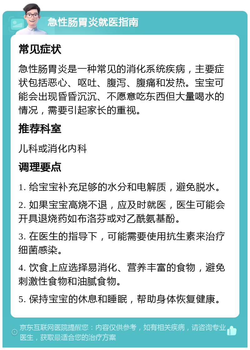 急性肠胃炎就医指南 常见症状 急性肠胃炎是一种常见的消化系统疾病，主要症状包括恶心、呕吐、腹泻、腹痛和发热。宝宝可能会出现昏昏沉沉、不愿意吃东西但大量喝水的情况，需要引起家长的重视。 推荐科室 儿科或消化内科 调理要点 1. 给宝宝补充足够的水分和电解质，避免脱水。 2. 如果宝宝高烧不退，应及时就医，医生可能会开具退烧药如布洛芬或对乙酰氨基酚。 3. 在医生的指导下，可能需要使用抗生素来治疗细菌感染。 4. 饮食上应选择易消化、营养丰富的食物，避免刺激性食物和油腻食物。 5. 保持宝宝的休息和睡眠，帮助身体恢复健康。