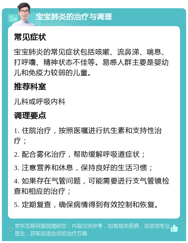 宝宝肺炎的治疗与调理 常见症状 宝宝肺炎的常见症状包括咳嗽、流鼻涕、喘息、打呼噜、精神状态不佳等。易感人群主要是婴幼儿和免疫力较弱的儿童。 推荐科室 儿科或呼吸内科 调理要点 1. 住院治疗，按照医嘱进行抗生素和支持性治疗； 2. 配合雾化治疗，帮助缓解呼吸道症状； 3. 注意营养和休息，保持良好的生活习惯； 4. 如果存在气管问题，可能需要进行支气管镜检查和相应的治疗； 5. 定期复查，确保病情得到有效控制和恢复。