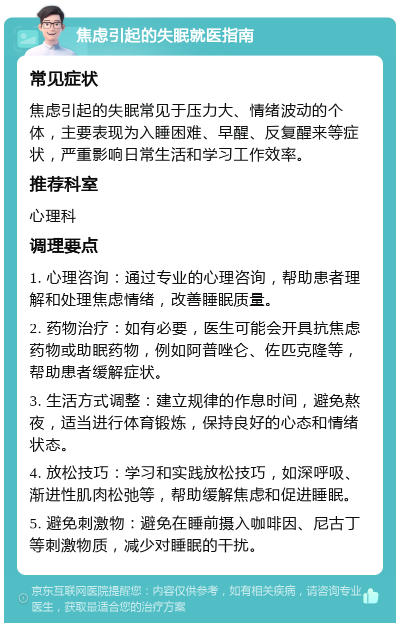 焦虑引起的失眠就医指南 常见症状 焦虑引起的失眠常见于压力大、情绪波动的个体，主要表现为入睡困难、早醒、反复醒来等症状，严重影响日常生活和学习工作效率。 推荐科室 心理科 调理要点 1. 心理咨询：通过专业的心理咨询，帮助患者理解和处理焦虑情绪，改善睡眠质量。 2. 药物治疗：如有必要，医生可能会开具抗焦虑药物或助眠药物，例如阿普唑仑、佐匹克隆等，帮助患者缓解症状。 3. 生活方式调整：建立规律的作息时间，避免熬夜，适当进行体育锻炼，保持良好的心态和情绪状态。 4. 放松技巧：学习和实践放松技巧，如深呼吸、渐进性肌肉松弛等，帮助缓解焦虑和促进睡眠。 5. 避免刺激物：避免在睡前摄入咖啡因、尼古丁等刺激物质，减少对睡眠的干扰。